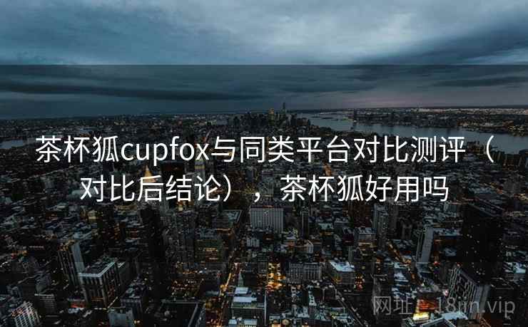 茶杯狐cupfox与同类平台对比测评（对比后结论），茶杯狐好用吗