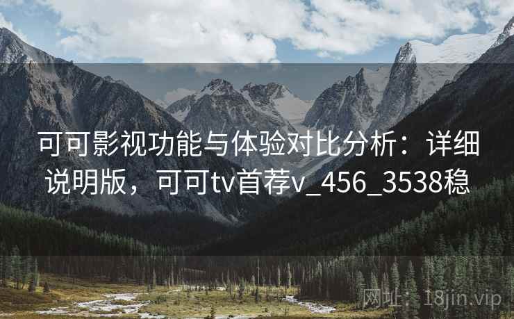 可可影视功能与体验对比分析：详细说明版，可可tv首荐v_456_3538稳