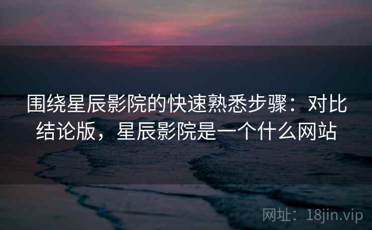 围绕星辰影院的快速熟悉步骤：对比结论版，星辰影院是一个什么网站