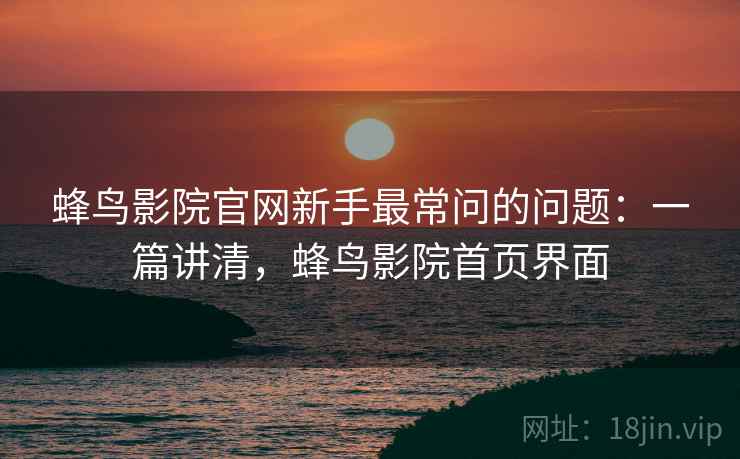 蜂鸟影院官网新手最常问的问题：一篇讲清，蜂鸟影院首页界面
