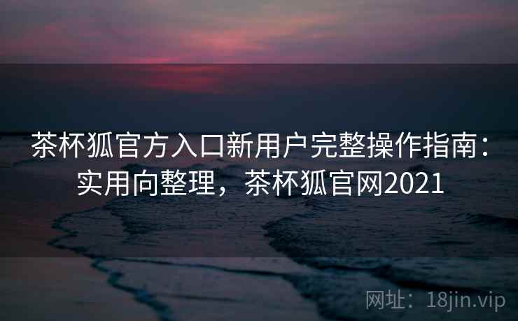 茶杯狐官方入口新用户完整操作指南：实用向整理，茶杯狐官网2021