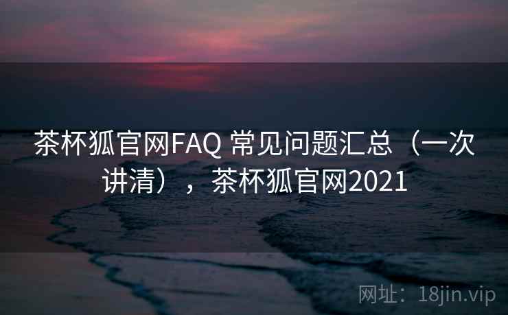 茶杯狐官网FAQ 常见问题汇总(一次讲清),茶杯狐官网2021 茶杯狐官网FAQ 常见问题汇总(一次讲清),茶杯狐官网2021