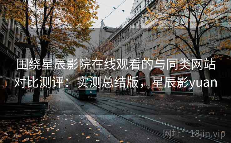 围绕星辰影院在线观看的与同类网站对比测评:实测总结版,星辰影yuan 围绕星辰影院在线观看的与同类网站对比测评:实测总结版,星辰影yuan