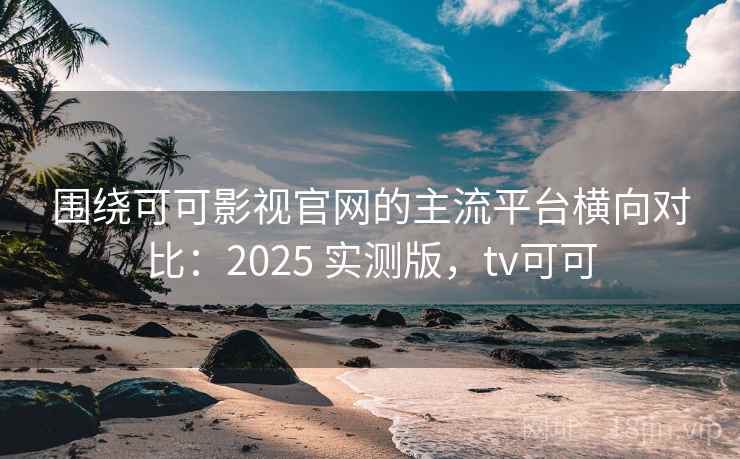 围绕可可影视官网的主流平台横向对比：2025 实测版，tv可可