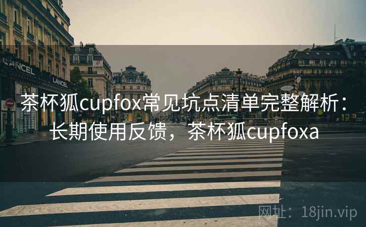 茶杯狐cupfox常见坑点清单完整解析：长期使用反馈，茶杯狐cupfoxa