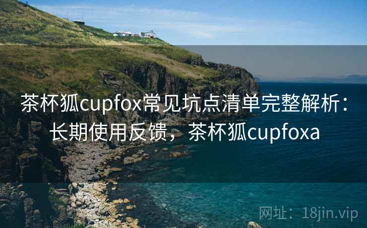 茶杯狐cupfox常见坑点清单完整解析：长期使用反馈，茶杯狐cupfoxa