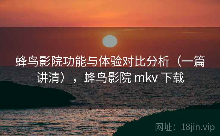 蜂鸟影院功能与体验对比分析（一篇讲清），蜂鸟影院 mkv 下载