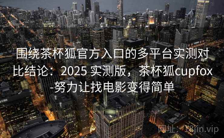 围绕茶杯狐官方入口的多平台实测对比结论：2025 实测版，茶杯狐cupfox-努力让找电影变得简单