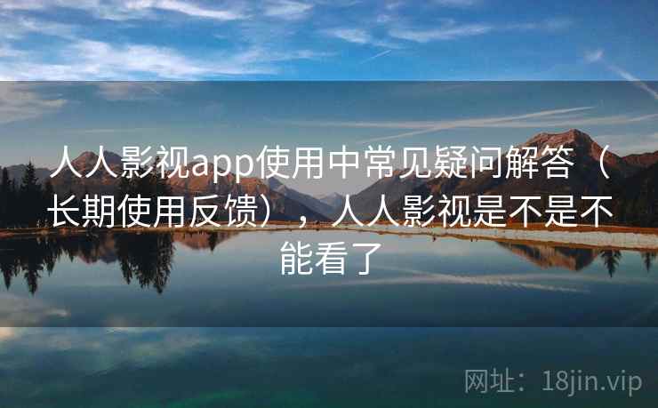 人人影视app使用中常见疑问解答（长期使用反馈），人人影视是不是不能看了