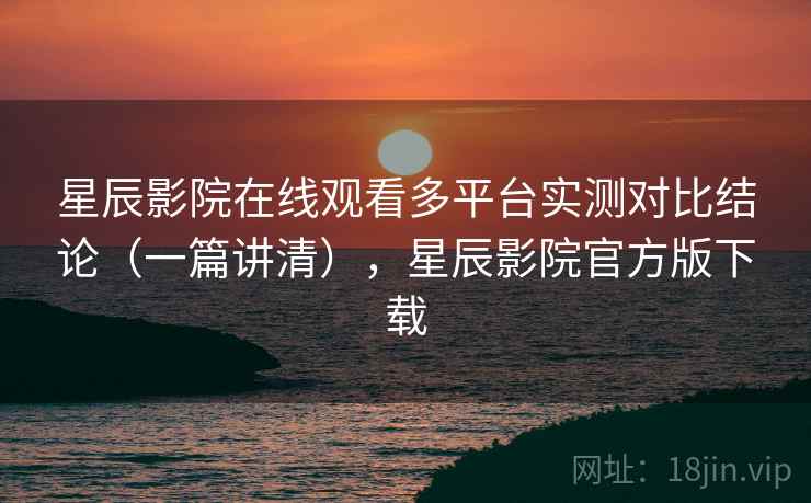 星辰影院在线观看多平台实测对比结论（一篇讲清），星辰影院官方版下载
