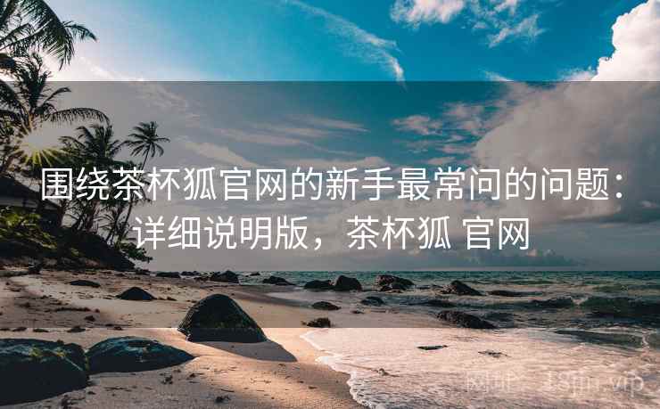 围绕茶杯狐官网的新手最常问的问题：详细说明版，茶杯狐 官网