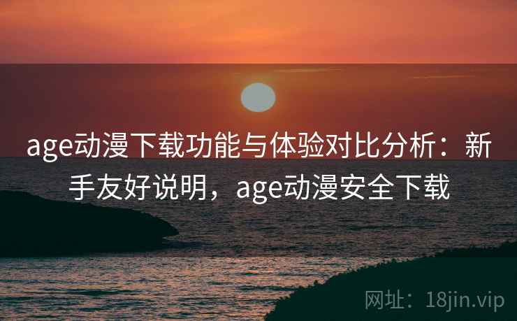 age动漫下载功能与体验对比分析：新手友好说明，age动漫安全下载