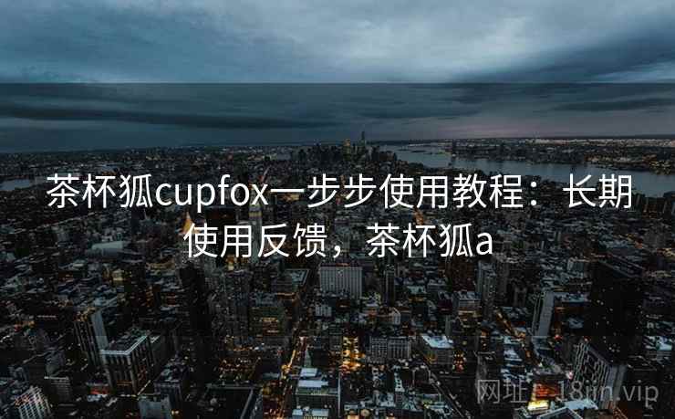 茶杯狐cupfox一步步使用教程：长期使用反馈，茶杯狐a