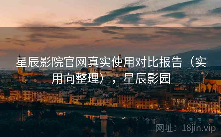 星辰影院官网真实使用对比报告（实用向整理），星辰影园