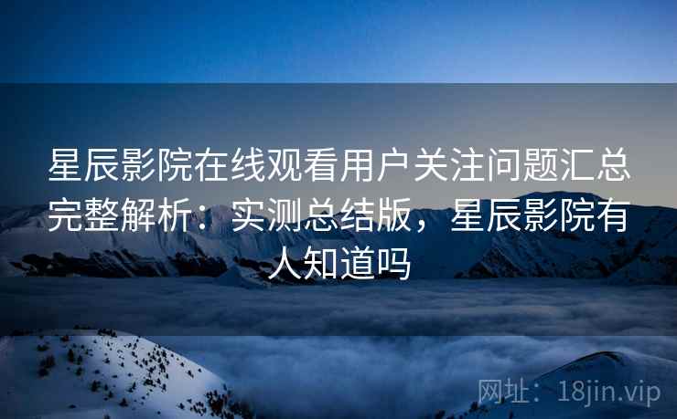 星辰影院在线观看用户关注问题汇总完整解析：实测总结版，星辰影院有人知道吗