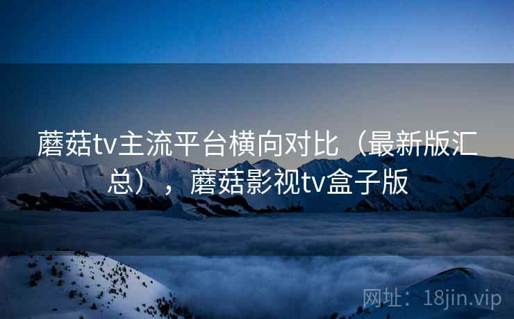 蘑菇tv主流平台横向对比（最新版汇总），蘑菇影视tv盒子版