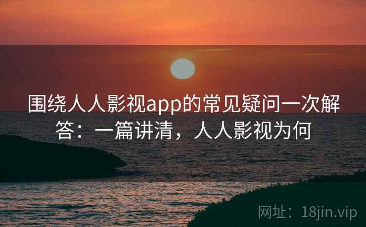 围绕人人影视app的常见疑问一次解答：一篇讲清，人人影视为何