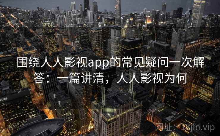 围绕人人影视app的常见疑问一次解答：一篇讲清，人人影视为何