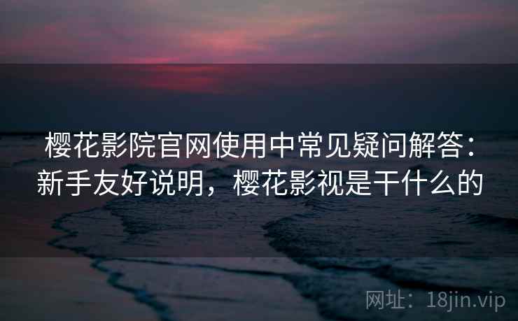 樱花影院官网使用中常见疑问解答：新手友好说明，樱花影视是干什么的