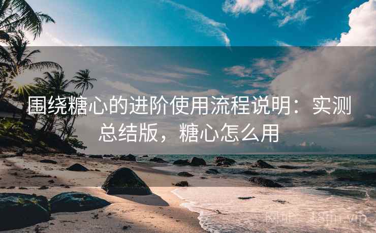 围绕糖心的进阶使用流程说明：实测总结版，糖心怎么用