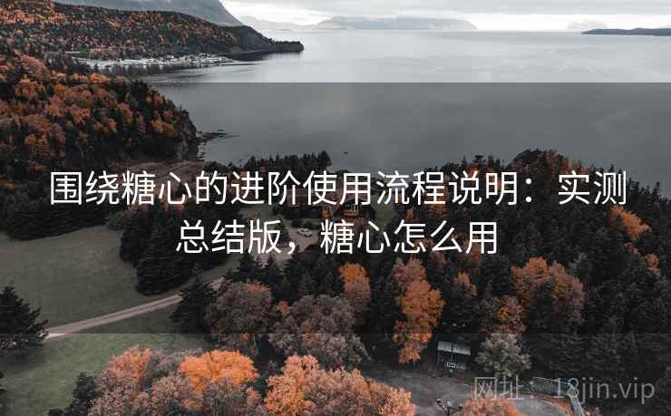 围绕糖心的进阶使用流程说明：实测总结版，糖心怎么用