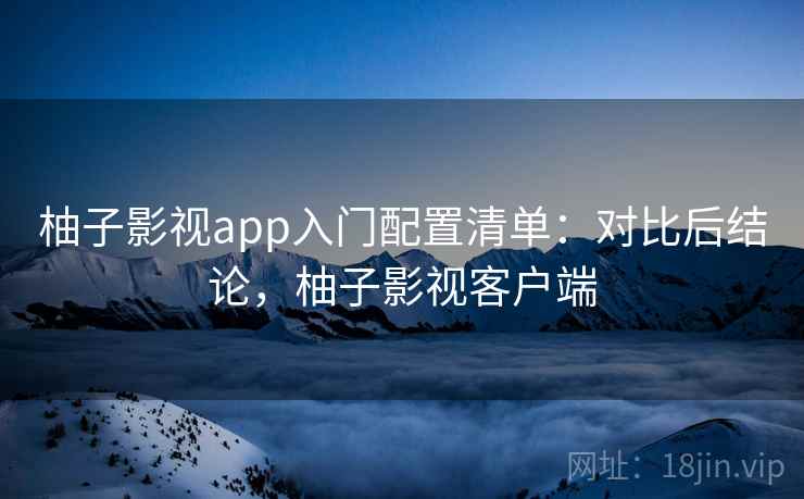 柚子影视app入门配置清单：对比后结论，柚子影视客户端