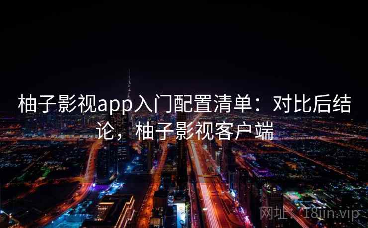 柚子影视app入门配置清单：对比后结论，柚子影视客户端