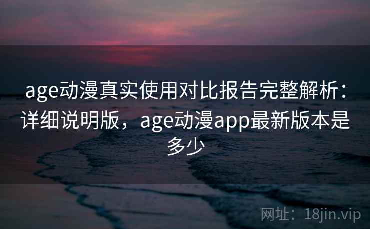 age动漫真实使用对比报告完整解析：详细说明版，age动漫app最新版本是多少