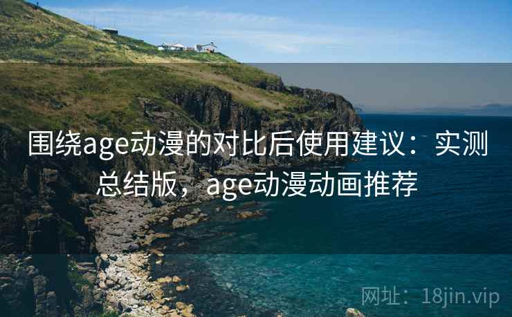围绕age动漫的对比后使用建议：实测总结版，age动漫动画推荐