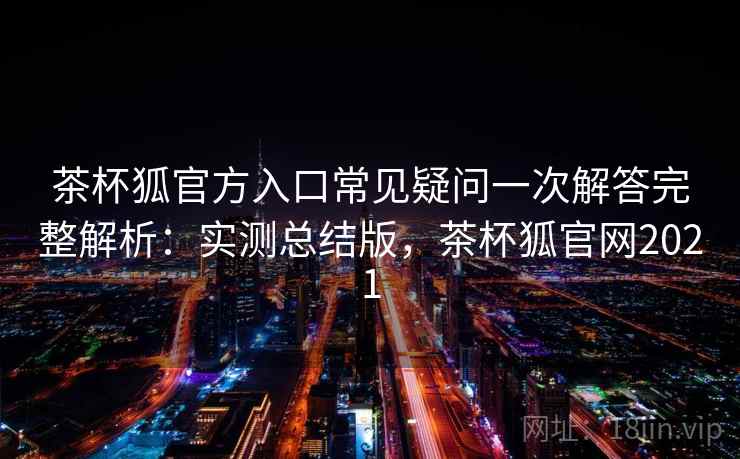 茶杯狐官方入口常见疑问一次解答完整解析：实测总结版，茶杯狐官网2021