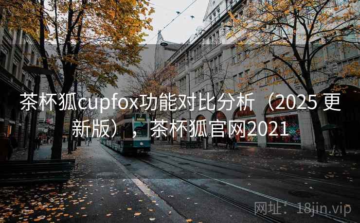 茶杯狐cupfox功能对比分析（2025 更新版），茶杯狐官网2021