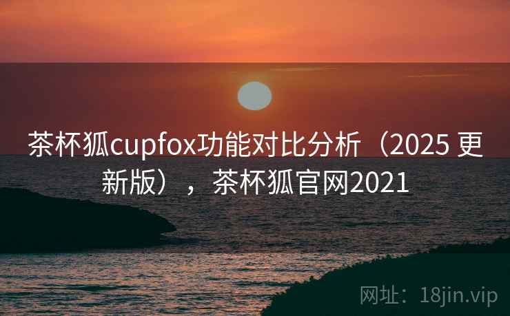茶杯狐cupfox功能对比分析（2025 更新版），茶杯狐官网2021