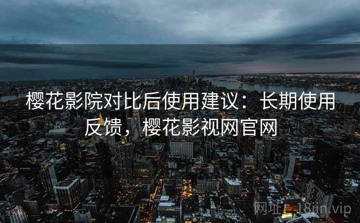 樱花影院对比后使用建议：长期使用反馈，樱花影视网官网