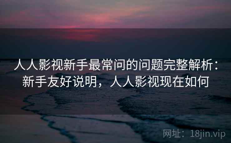 人人影视新手最常问的问题完整解析：新手友好说明，人人影视现在如何