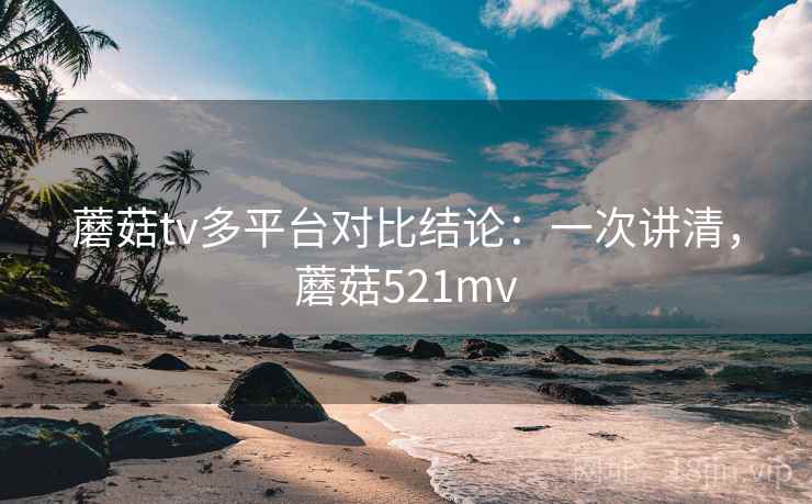 蘑菇tv多平台对比结论：一次讲清，蘑菇521mv