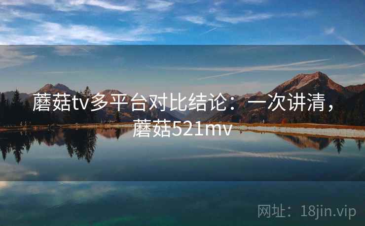 蘑菇tv多平台对比结论：一次讲清，蘑菇521mv