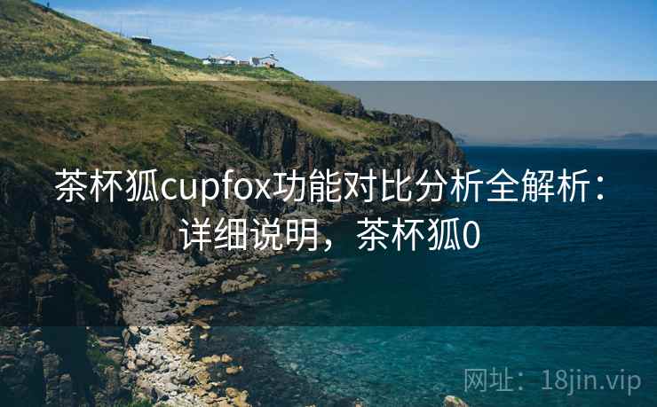 茶杯狐cupfox功能对比分析全解析：详细说明，茶杯狐0