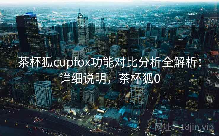 茶杯狐cupfox功能对比分析全解析：详细说明，茶杯狐0