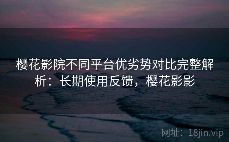 樱花影院不同平台优劣势对比完整解析：长期使用反馈，樱花影影