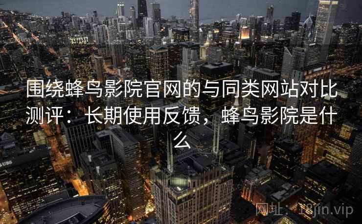 围绕蜂鸟影院官网的与同类网站对比测评：长期使用反馈，蜂鸟影院是什么