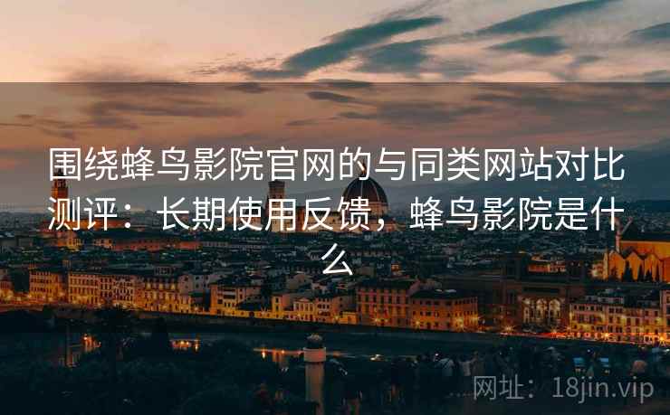 围绕蜂鸟影院官网的与同类网站对比测评：长期使用反馈，蜂鸟影院是什么