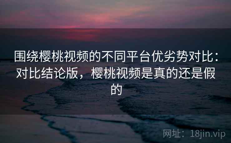 围绕樱桃视频的不同平台优劣势对比：对比结论版，樱桃视频是真的还是假的