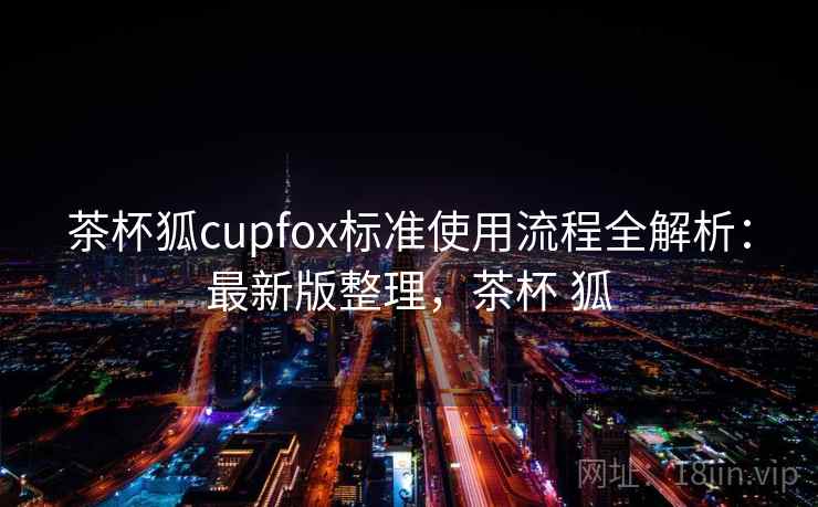 茶杯狐cupfox标准使用流程全解析：最新版整理，茶杯 狐