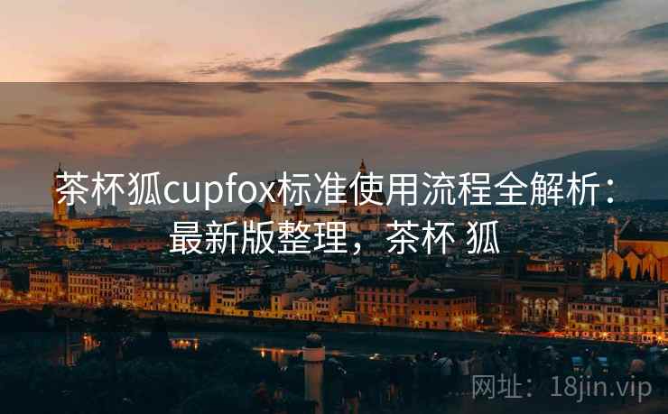 茶杯狐cupfox标准使用流程全解析：最新版整理，茶杯 狐