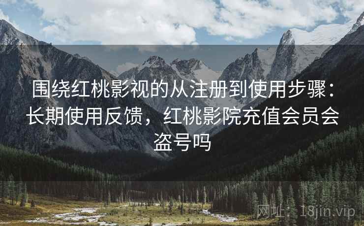 围绕红桃影视的从注册到使用步骤：长期使用反馈，红桃影院充值会员会盗号吗