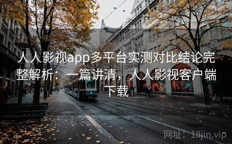 人人影视app多平台实测对比结论完整解析：一篇讲清，人人影视客户端下载