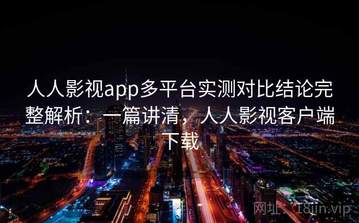 人人影视app多平台实测对比结论完整解析：一篇讲清，人人影视客户端下载