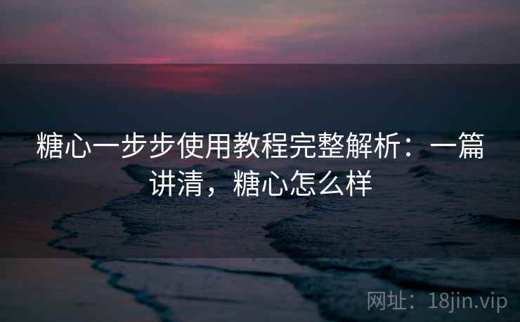糖心一步步使用教程完整解析：一篇讲清，糖心怎么样