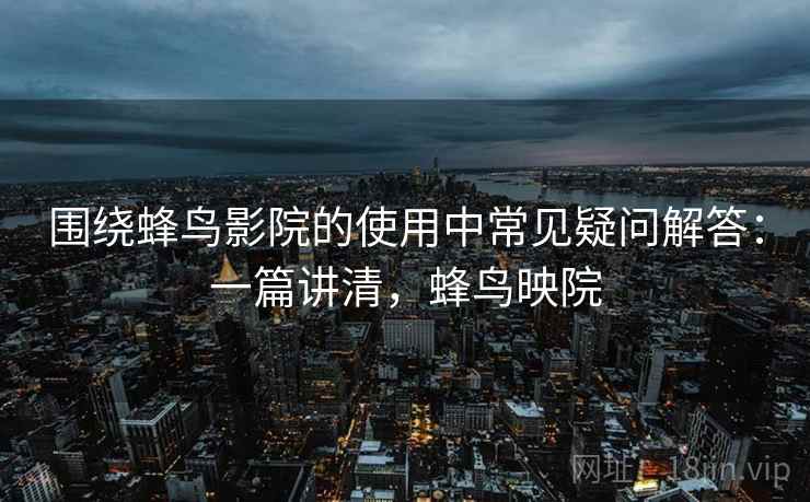 围绕蜂鸟影院的使用中常见疑问解答：一篇讲清，蜂鸟映院