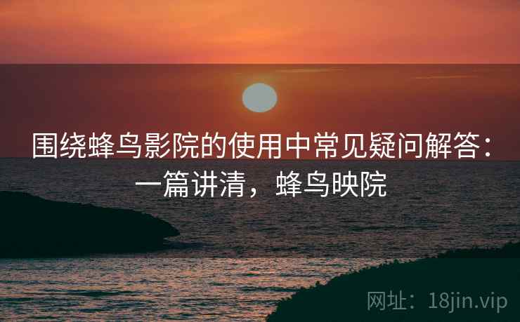 围绕蜂鸟影院的使用中常见疑问解答：一篇讲清，蜂鸟映院